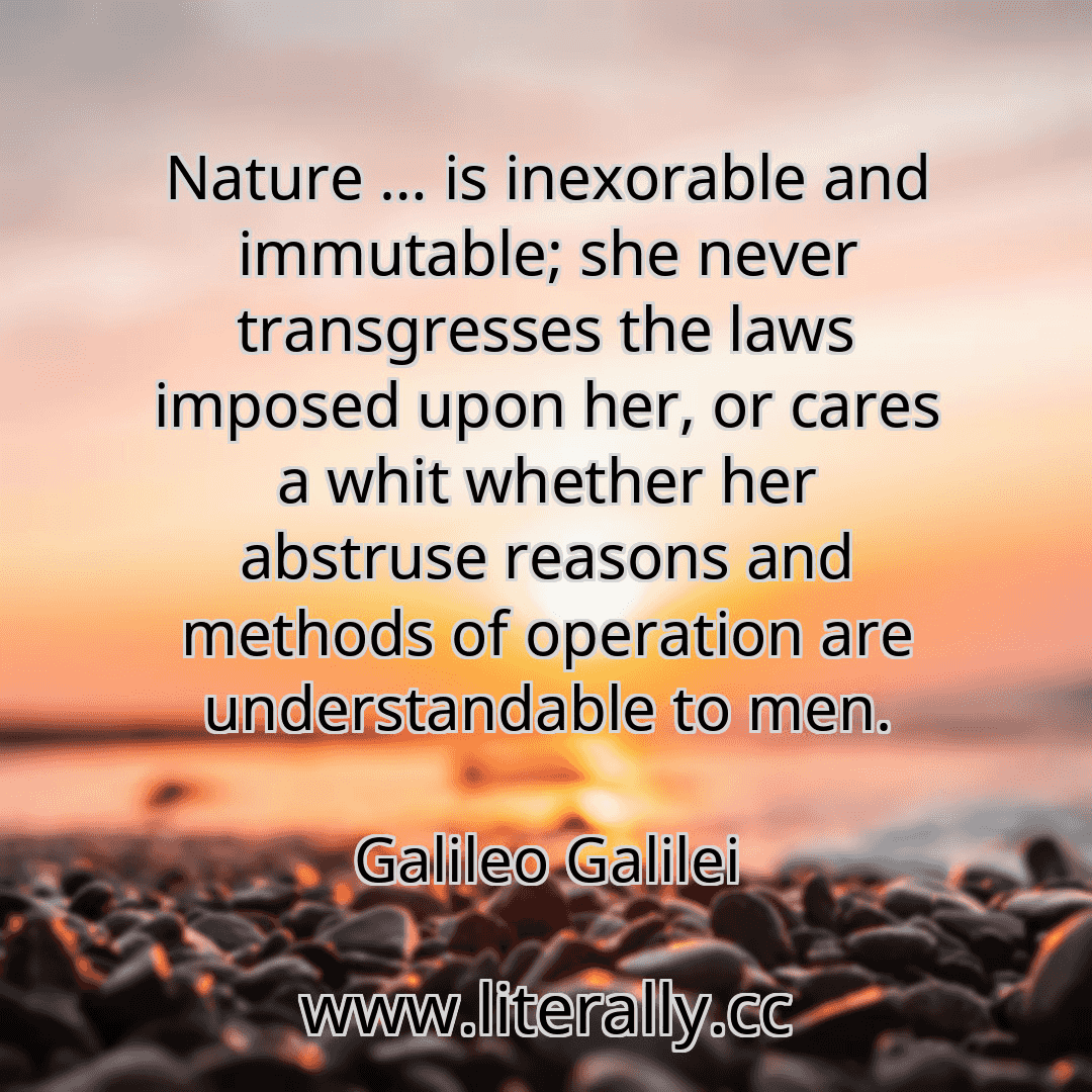 Nature … is inexorable and immutable; she never transgresses the laws imposed upon her, or cares a whit whether her abstruse reasons and methods of operation are understandable to men.
Galileo Galilei
